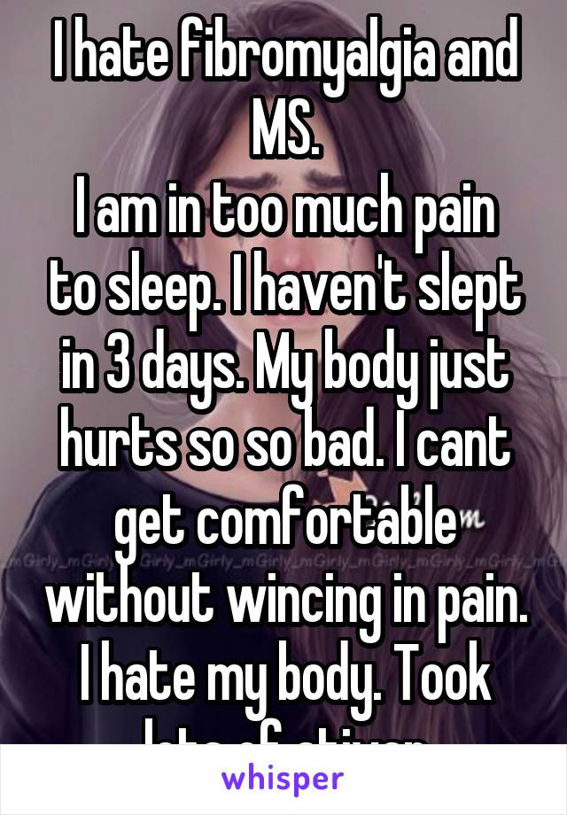 I hate fibromyalgia and MS.
I am in too much pain to sleep. I haven't slept in 3 days. My body just hurts so so bad. I cant get comfortable without wincing in pain. I hate my body. Took lots of ativan