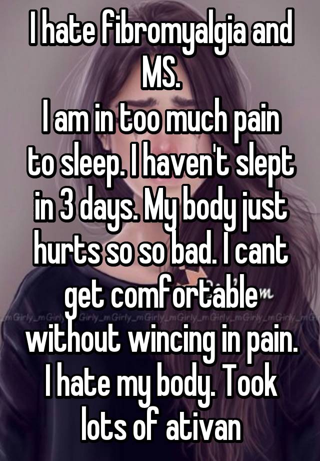 I hate fibromyalgia and MS.
I am in too much pain to sleep. I haven't slept in 3 days. My body just hurts so so bad. I cant get comfortable without wincing in pain. I hate my body. Took lots of ativan