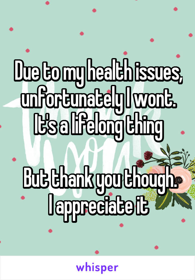 Due to my health issues, unfortunately I wont. It's a lifelong thing

 But thank you though. I appreciate it