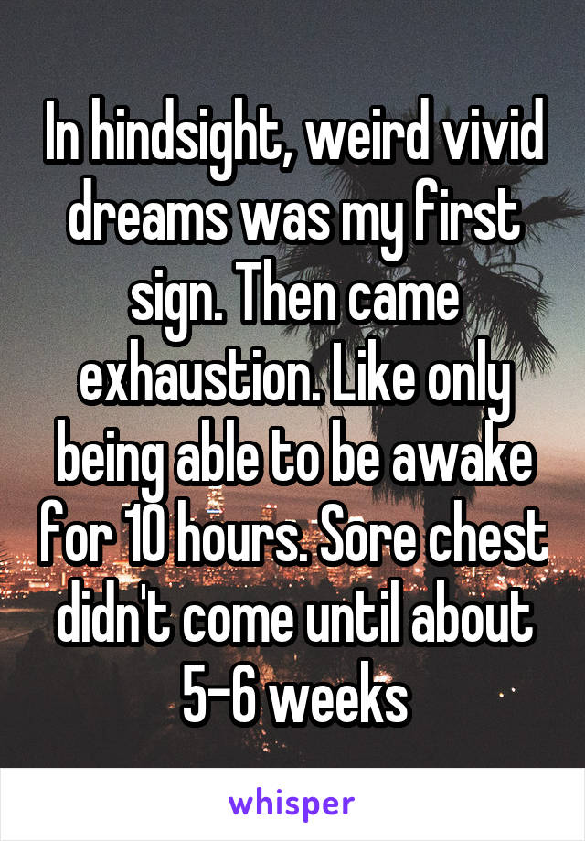 In hindsight, weird vivid dreams was my first sign. Then came exhaustion. Like only being able to be awake for 10 hours. Sore chest didn't come until about 5-6 weeks