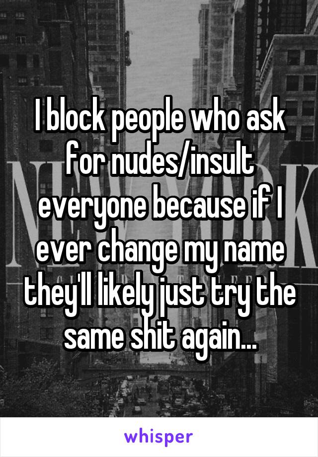 I block people who ask for nudes/insult everyone because if I ever change my name they'll likely just try the same shit again...