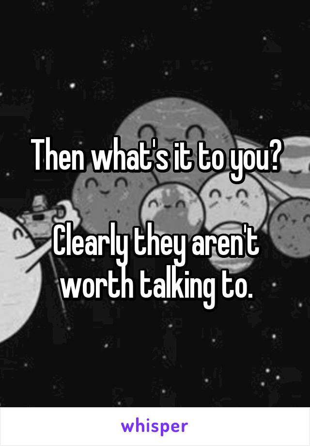 Then what's it to you?

Clearly they aren't worth talking to.