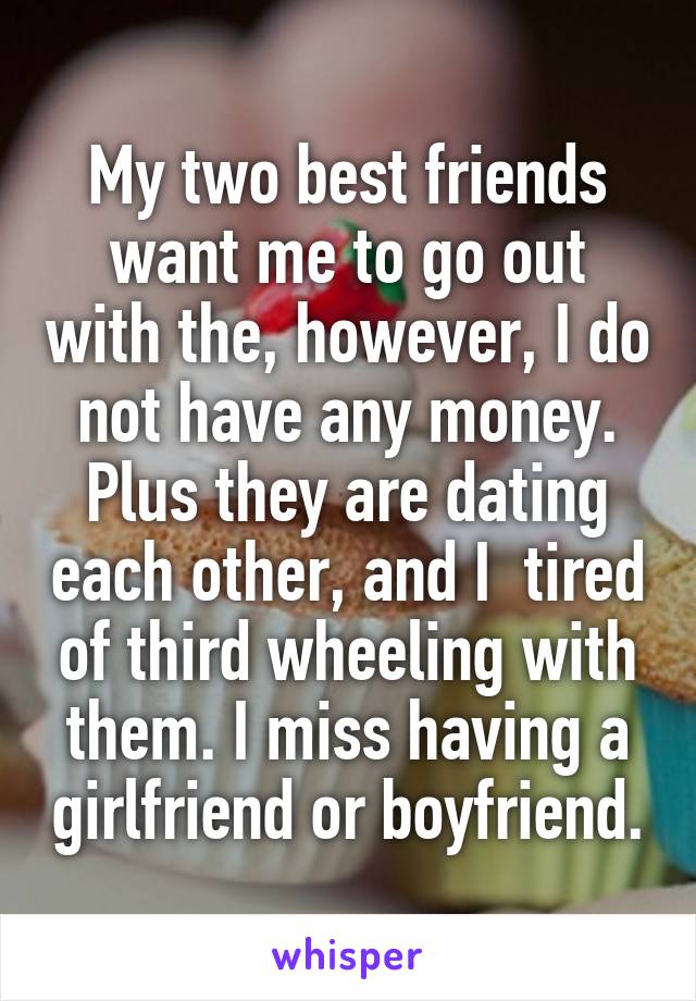 My two best friends want me to go out with the, however, I do not have any money. Plus they are dating each other, and I  tired of third wheeling with them. I miss having a girlfriend or boyfriend.