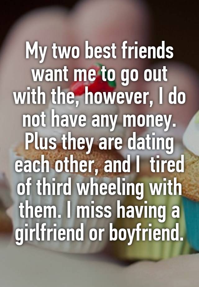 My two best friends want me to go out with the, however, I do not have any money. Plus they are dating each other, and I  tired of third wheeling with them. I miss having a girlfriend or boyfriend.