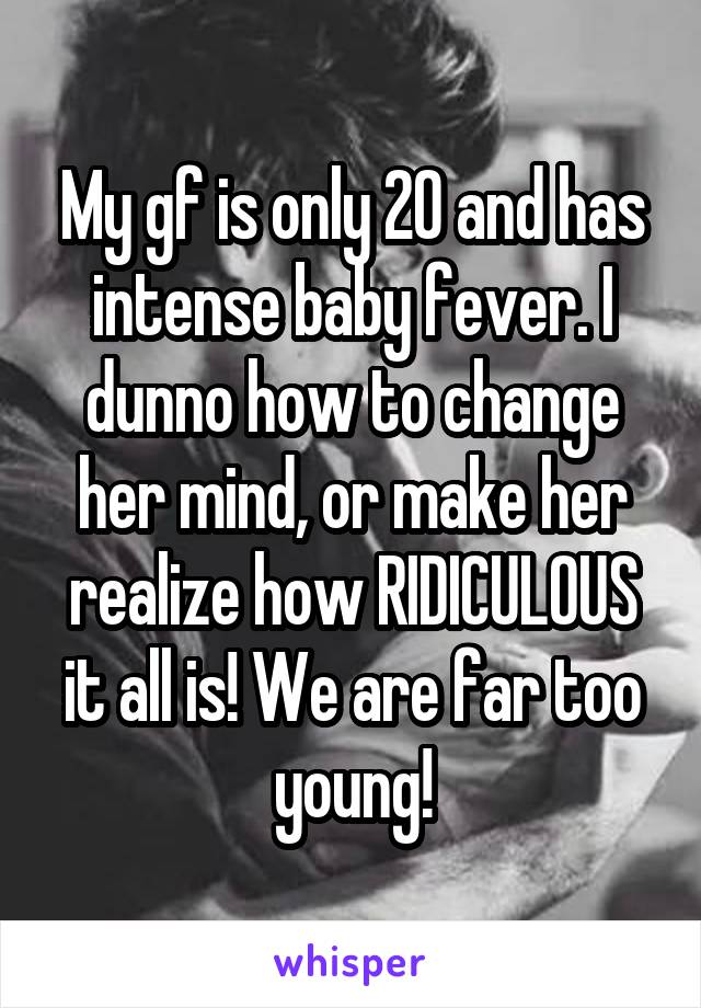 My gf is only 20 and has intense baby fever. I dunno how to change her mind, or make her realize how RIDICULOUS it all is! We are far too young!