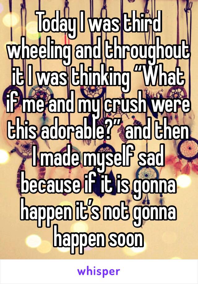 Today I was third wheeling and throughout it I was thinking “What if me and my crush were this adorable?” and then I made myself sad because if it is gonna happen it’s not gonna happen soon