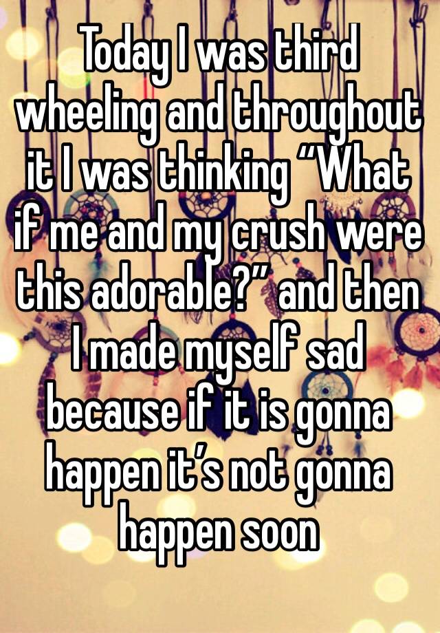 Today I was third wheeling and throughout it I was thinking “What if me and my crush were this adorable?” and then I made myself sad because if it is gonna happen it’s not gonna happen soon