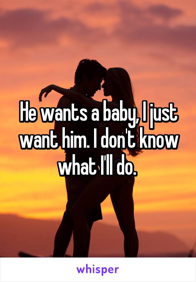 He wants a baby, I just want him. I don't know what I'll do. 