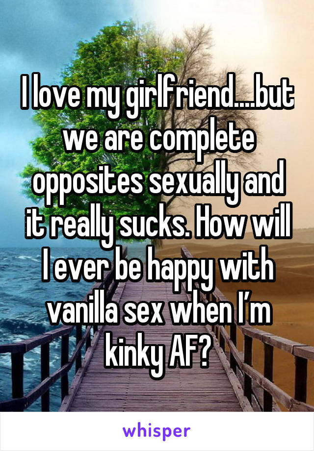 I love my girlfriend....but we are complete opposites sexually and it really sucks. How will I ever be happy with vanilla sex when I’m kinky AF?