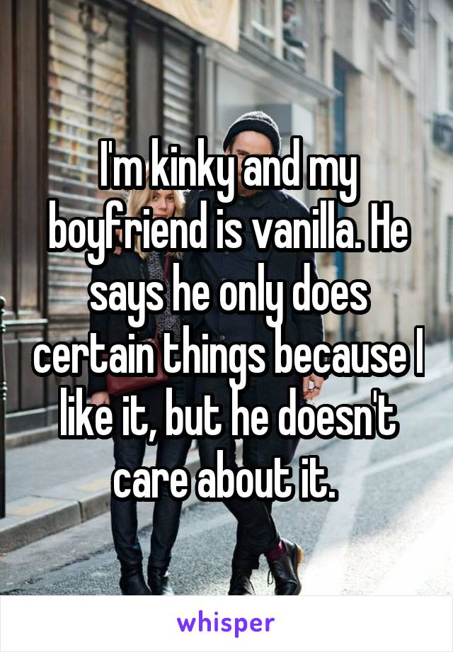 I'm kinky and my boyfriend is vanilla. He says he only does certain things because I like it, but he doesn't care about it. 