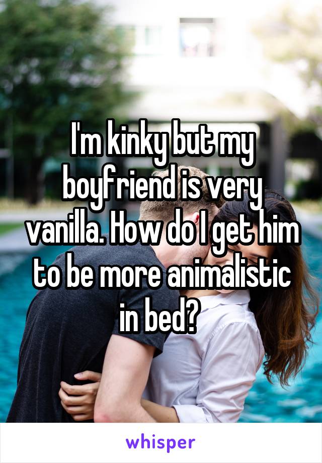 I'm kinky but my boyfriend is very vanilla. How do I get him to be more animalistic in bed? 