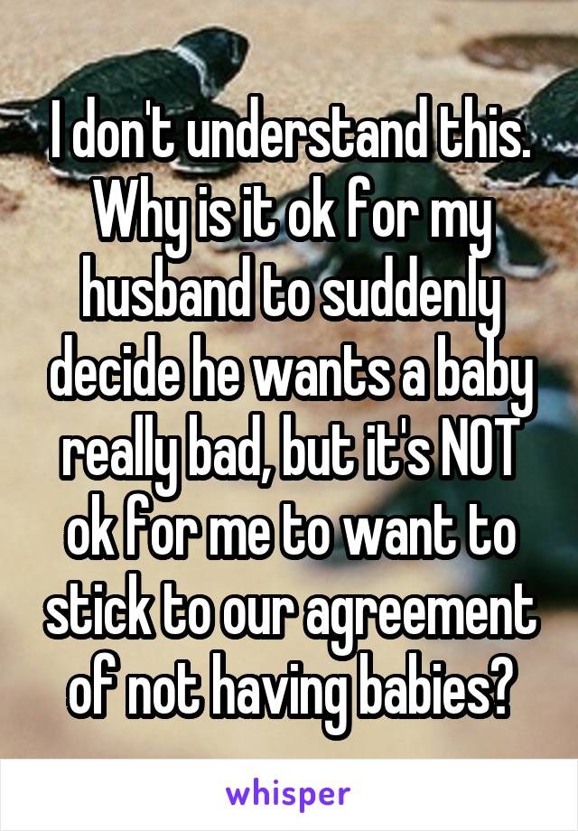 I don't understand this. Why is it ok for my husband to suddenly decide he wants a baby really bad, but it's NOT ok for me to want to stick to our agreement of not having babies?