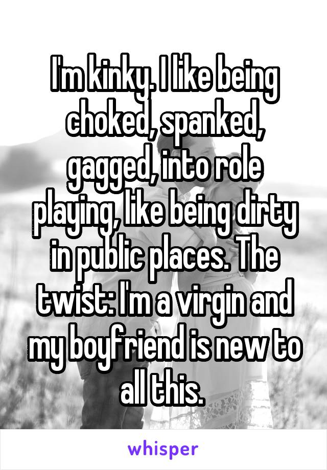 I'm kinky. I like being choked, spanked, gagged, into role playing, like being dirty in public places. The twist: I'm a virgin and my boyfriend is new to all this. 