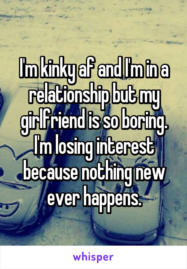 I'm kinky af and I'm in a relationship but my girlfriend is so boring. I'm losing interest because nothing new ever happens.