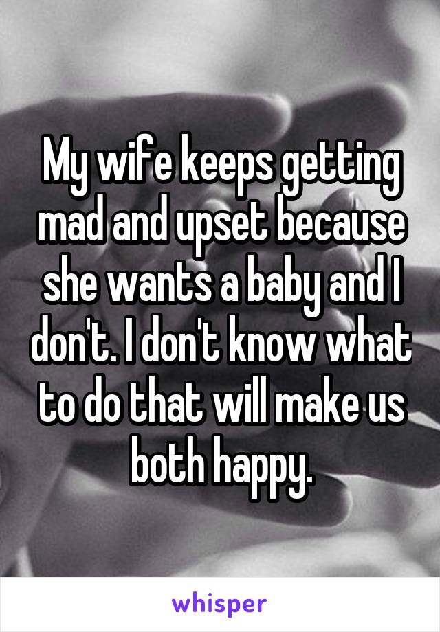 My wife keeps getting mad and upset because she wants a baby and I don't. I don't know what to do that will make us both happy.