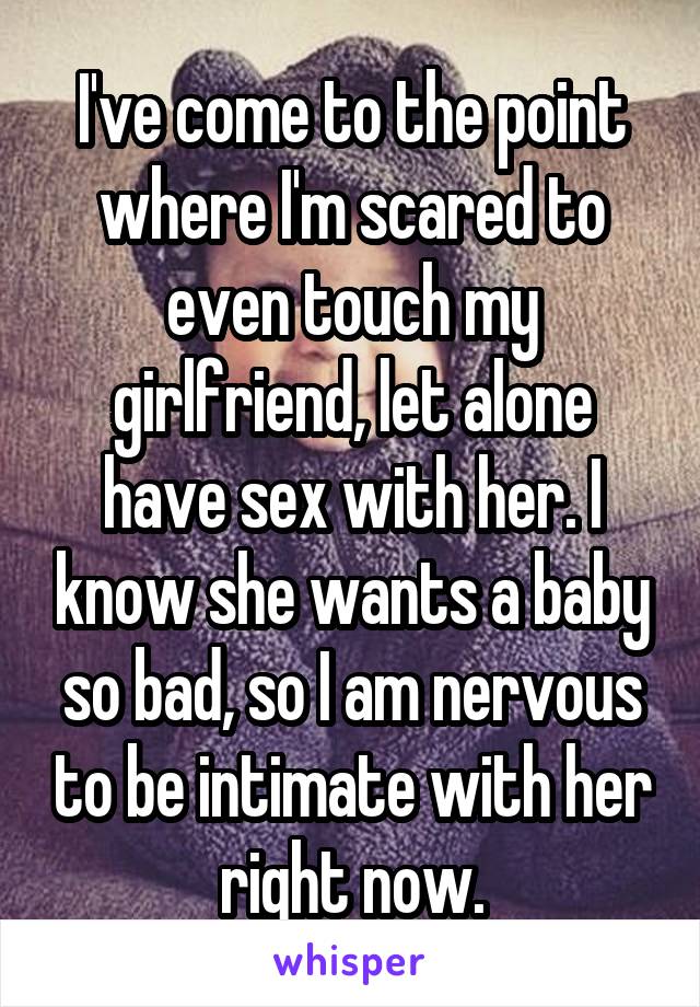 I've come to the point where I'm scared to even touch my girlfriend, let alone have sex with her. I know she wants a baby so bad, so I am nervous to be intimate with her right now.