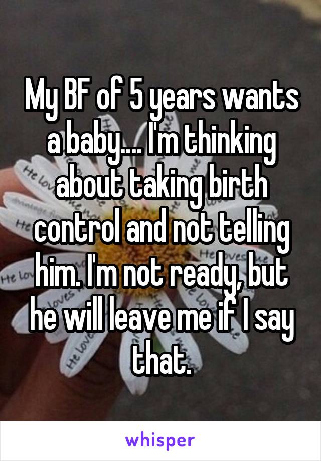 My BF of 5 years wants a baby.... I'm thinking about taking birth control and not telling him. I'm not ready, but he will leave me if I say that.