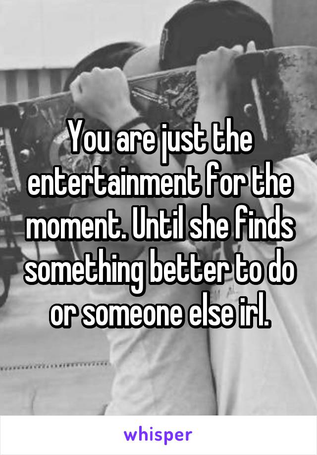 You are just the entertainment for the moment. Until she finds something better to do or someone else irl.