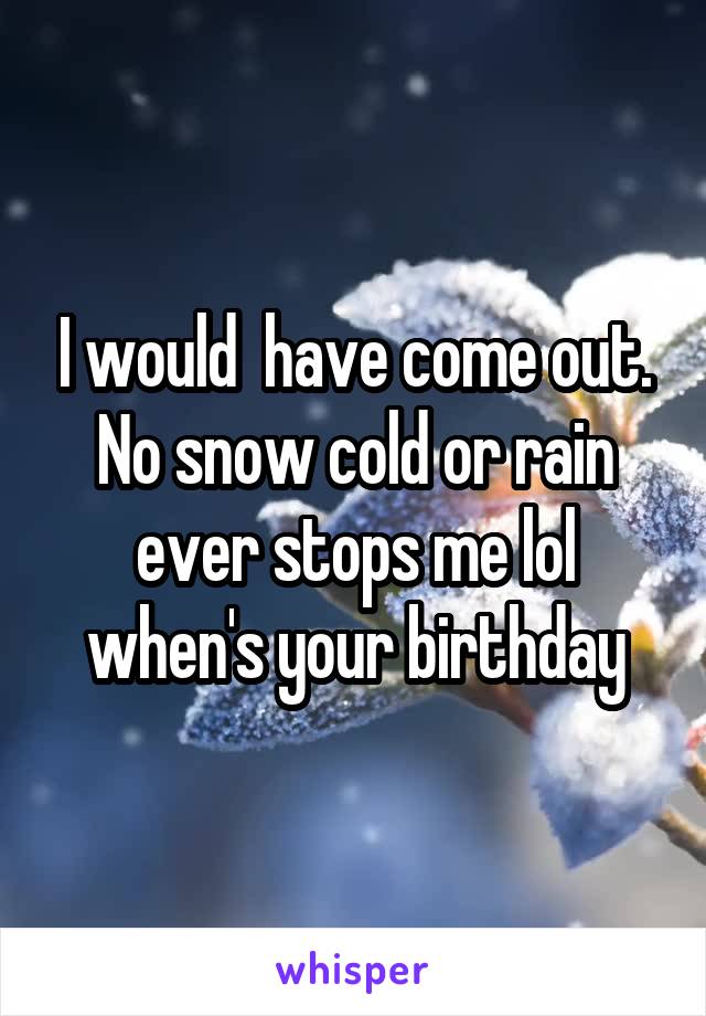 I would  have come out. No snow cold or rain ever stops me lol when's your birthday