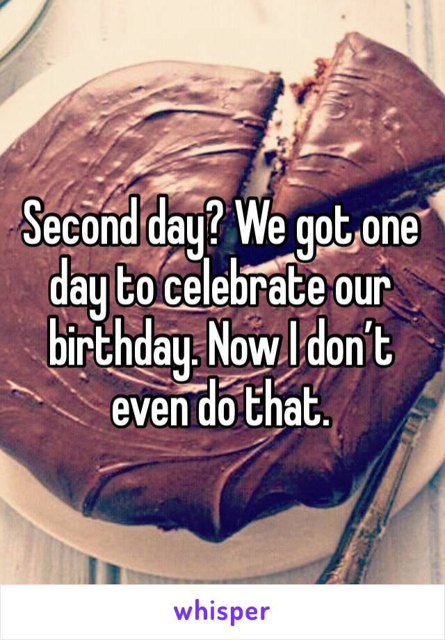 Second day? We got one day to celebrate our birthday. Now I don’t even do that. 