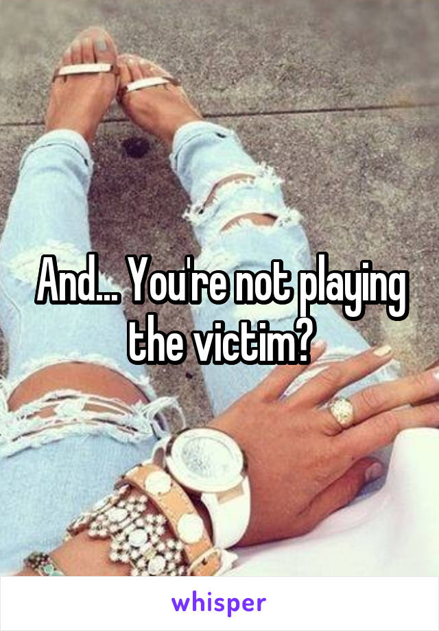 And... You're not playing the victim?