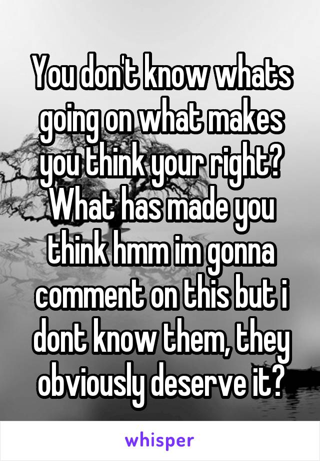 You don't know whats going on what makes you think your right? What has made you think hmm im gonna comment on this but i dont know them, they obviously deserve it?