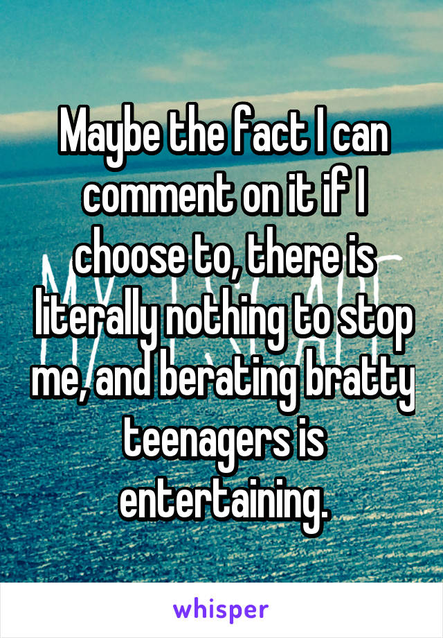 Maybe the fact I can comment on it if I choose to, there is literally nothing to stop me, and berating bratty teenagers is entertaining.