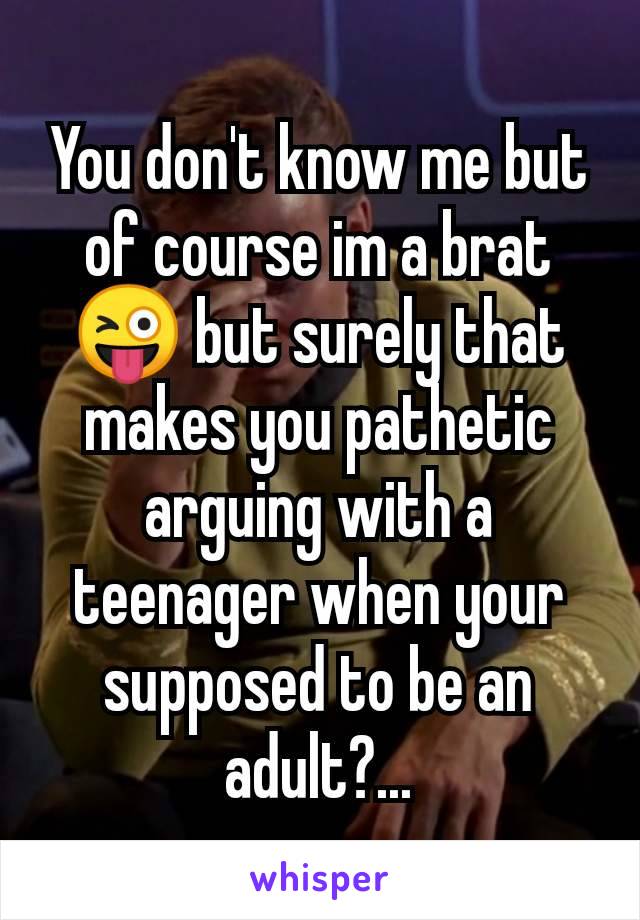 You don't know me but of course im a brat😜 but surely that makes you pathetic arguing with a teenager when your supposed to be an adult?...