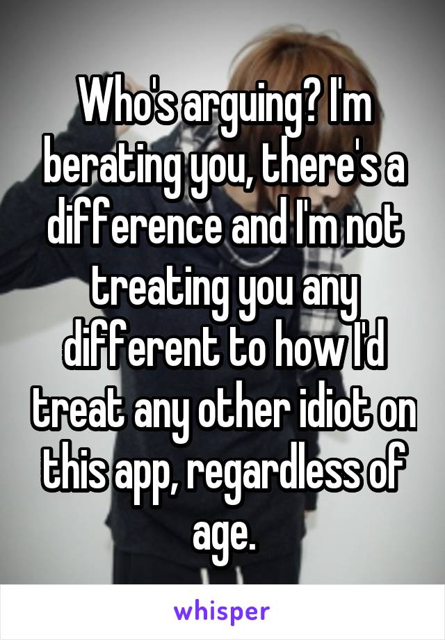 Who's arguing? I'm berating you, there's a difference and I'm not treating you any different to how I'd treat any other idiot on this app, regardless of age.