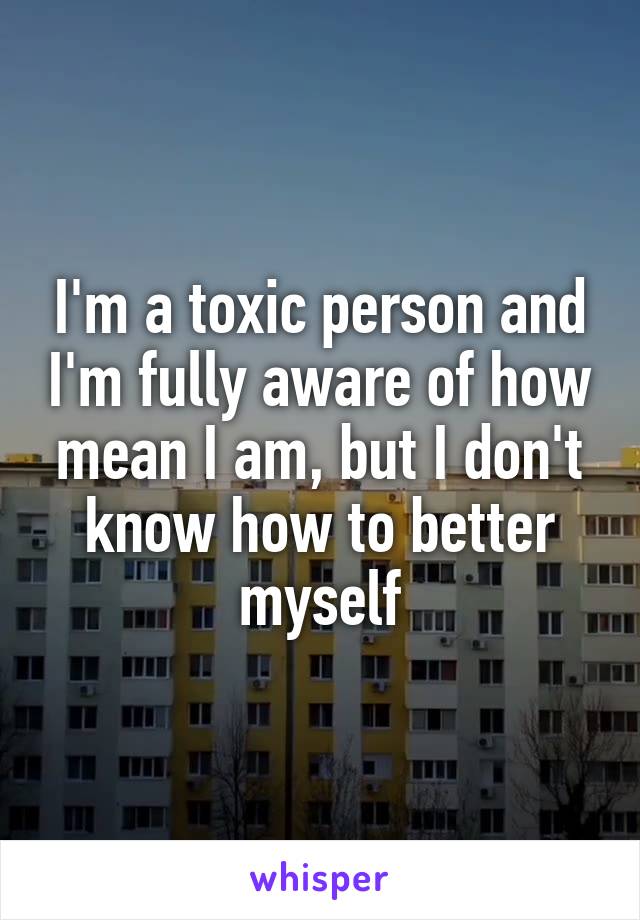 I'm a toxic person and I'm fully aware of how mean I am, but I don't know how to better myself