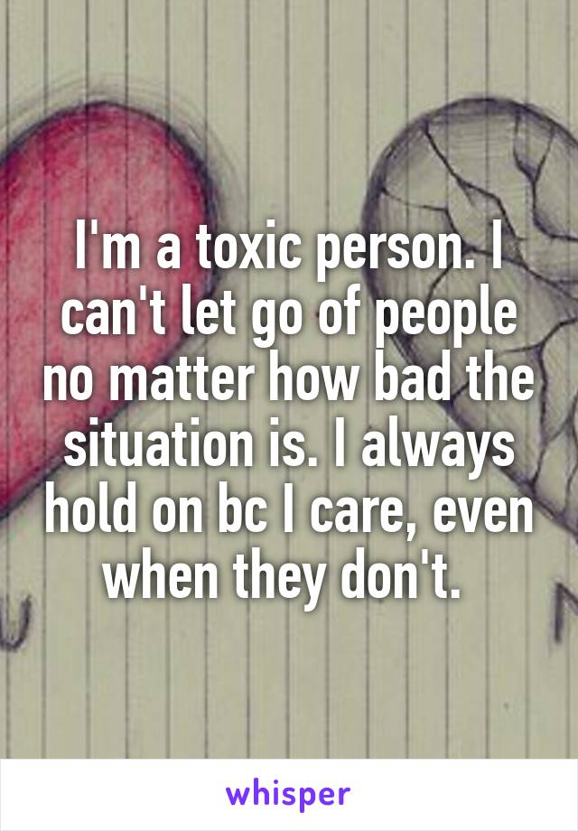 I'm a toxic person. I can't let go of people no matter how bad the situation is. I always hold on bc I care, even when they don't. 