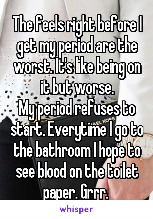 The feels right before I get my period are the worst. It's like being on it but worse.
My period refuses to start. Everytime I go to the bathroom I hope to see blood on the toilet paper. Grrr. 