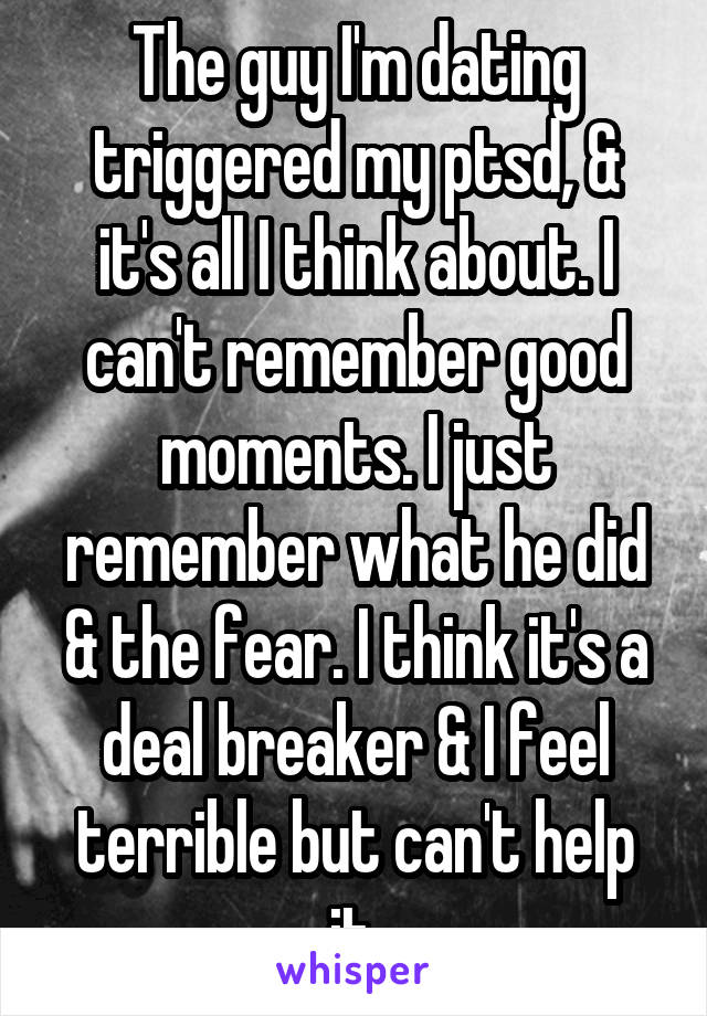 The guy I'm dating triggered my ptsd, & it's all I think about. I can't remember good moments. I just remember what he did & the fear. I think it's a deal breaker & I feel terrible but can't help it.