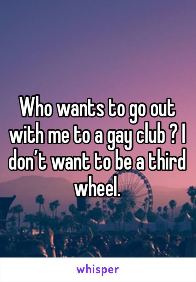 Who wants to go out with me to a gay club ? I don’t want to be a third wheel.