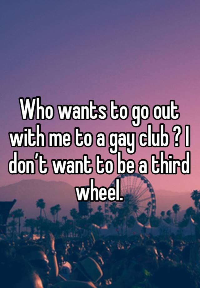 Who wants to go out with me to a gay club ? I don’t want to be a third wheel.