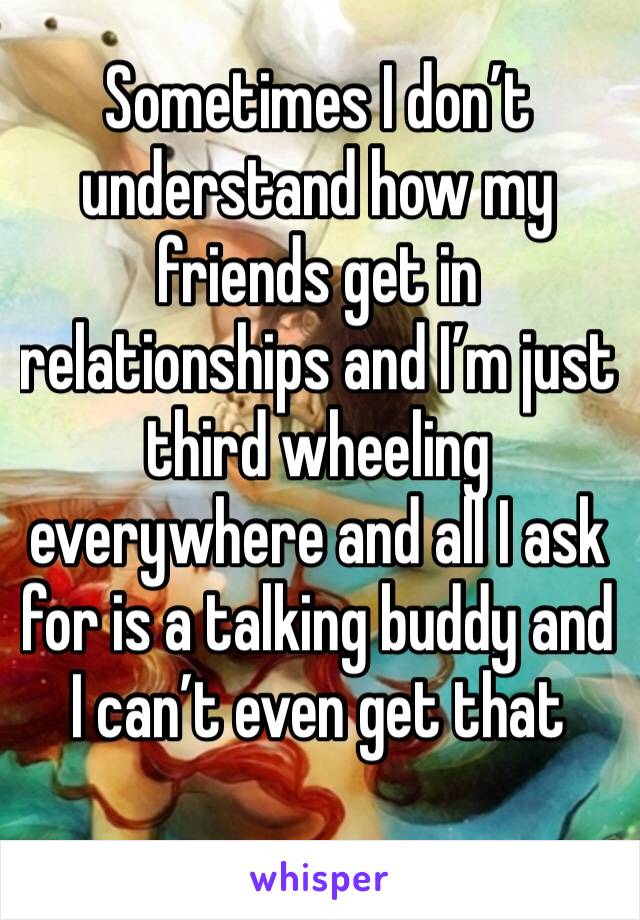 Sometimes I don’t understand how my friends get in relationships and I’m just third wheeling everywhere and all I ask for is a talking buddy and I can’t even get that