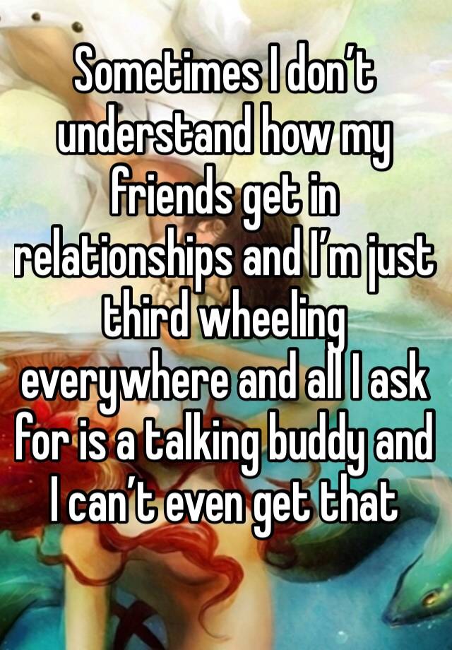 Sometimes I don’t understand how my friends get in relationships and I’m just third wheeling everywhere and all I ask for is a talking buddy and I can’t even get that