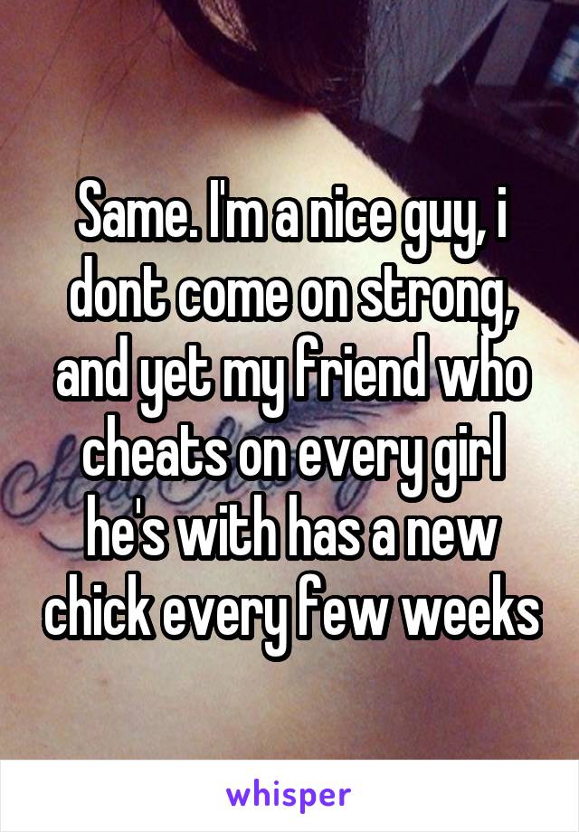 Same. I'm a nice guy, i dont come on strong, and yet my friend who cheats on every girl he's with has a new chick every few weeks