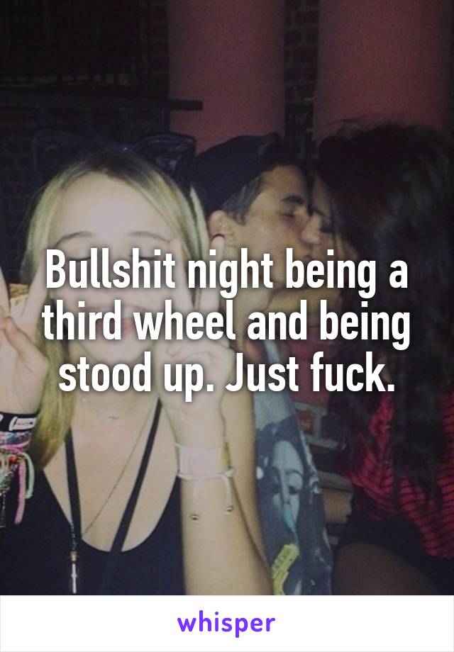 Bullshit night being a third wheel and being stood up. Just fuck.