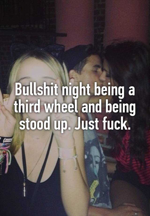 Bullshit night being a third wheel and being stood up. Just fuck.