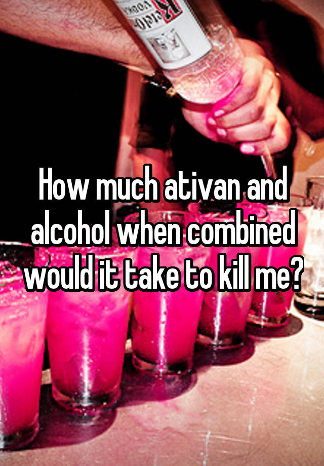 How much ativan and alcohol when combined would it take to kill me?