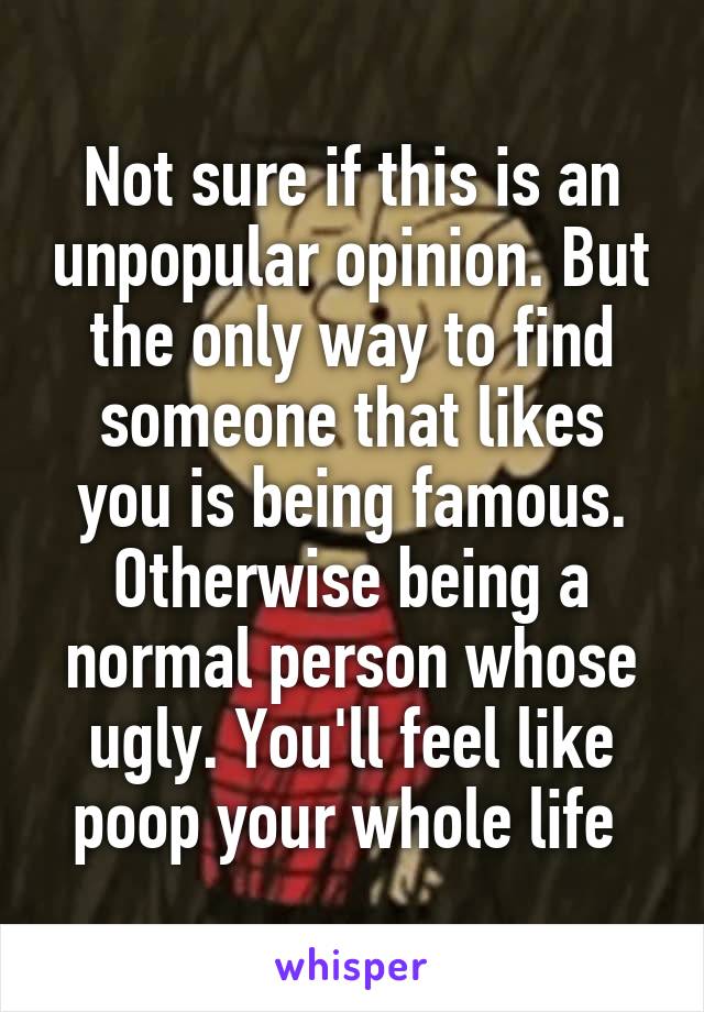 Not sure if this is an unpopular opinion. But the only way to find someone that likes you is being famous. Otherwise being a normal person whose ugly. You'll feel like poop your whole life 