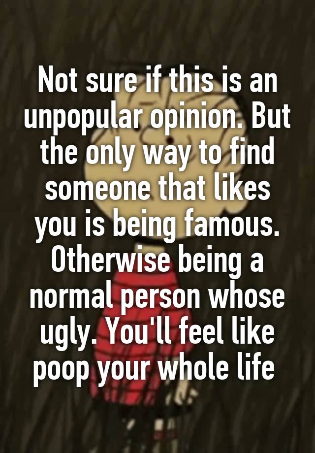 Not sure if this is an unpopular opinion. But the only way to find someone that likes you is being famous. Otherwise being a normal person whose ugly. You'll feel like poop your whole life 