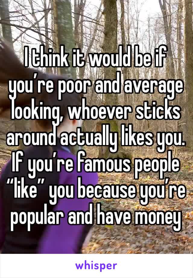 I think it would be if you’re poor and average looking, whoever sticks around actually likes you. If you’re famous people “like” you because you’re popular and have money