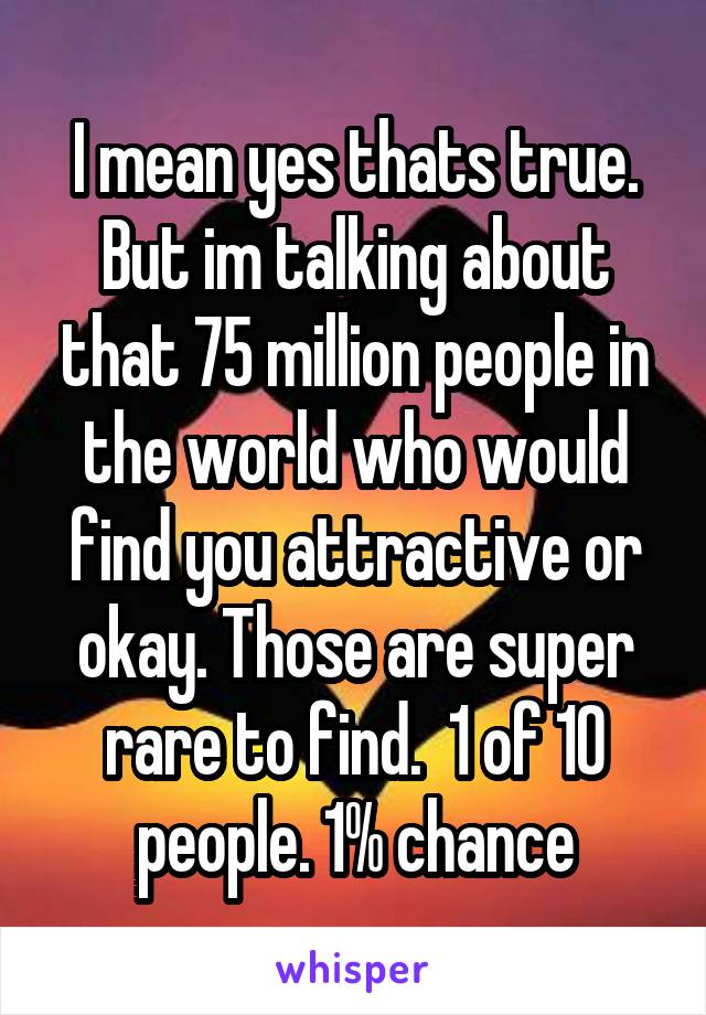 I mean yes thats true. But im talking about that 75 million people in the world who would find you attractive or okay. Those are super rare to find.  1 of 10 people. 1% chance