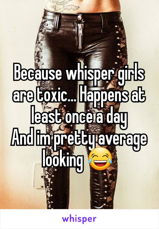 Because whisper girls are toxic... Happens at least once a day
And im pretty average looking 😂 