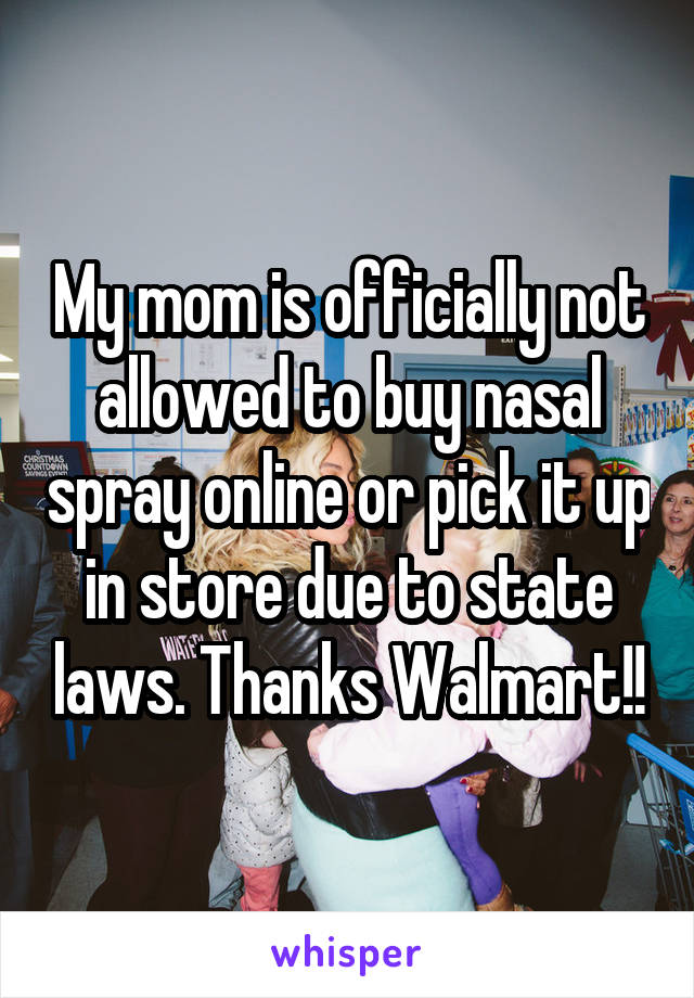 My mom is officially not allowed to buy nasal spray online or pick it up in store due to state laws. Thanks Walmart!!