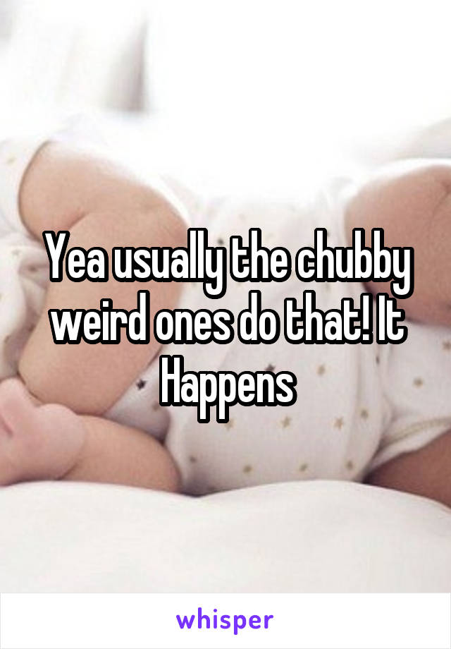 Yea usually the chubby weird ones do that! It Happens