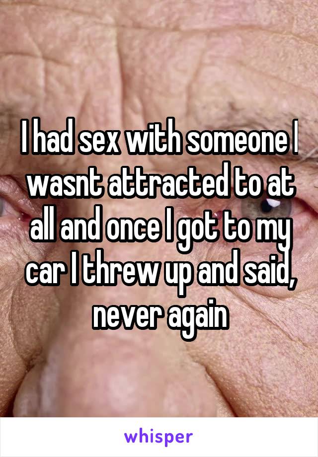 I had sex with someone I wasnt attracted to at all and once I got to my car I threw up and said, never again