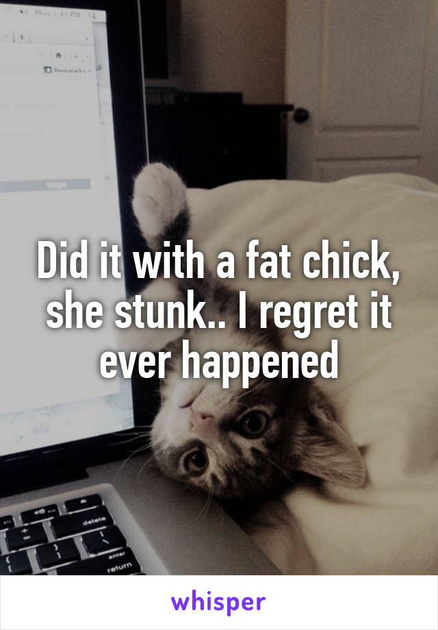 Did it with a fat chick, she stunk.. I regret it ever happened